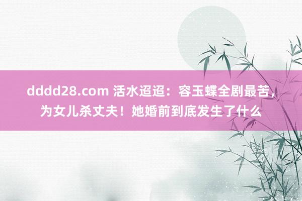 dddd28.com 活水迢迢：容玉蝶全剧最苦，为女儿杀丈夫！她婚前到底发生了什么