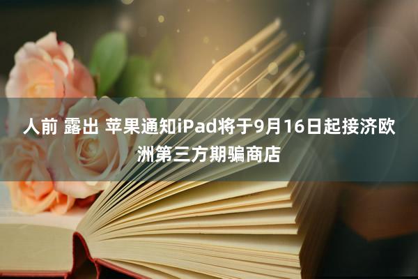 人前 露出 苹果通知iPad将于9月16日起接济欧洲第三方期骗商店