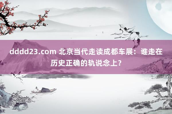 dddd23.com 北京当代走读成都车展：谁走在历史正确的轨说念上？