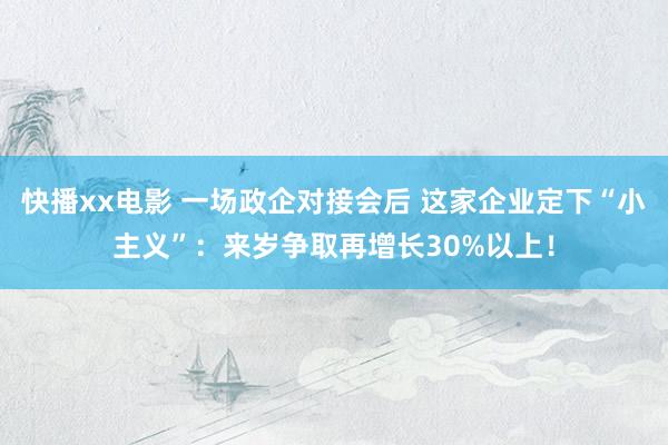 快播xx电影 一场政企对接会后 这家企业定下“小主义”：来岁争取再增长30%以上！