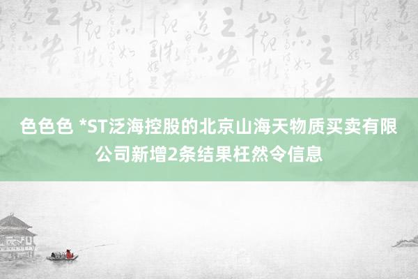 色色色 *ST泛海控股的北京山海天物质买卖有限公司新增2条结果枉然令信息