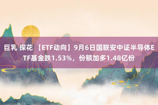 巨乳 探花 【ETF动向】9月6日国联安中证半导体ETF基金跌1.53%，份额加多1.48亿份