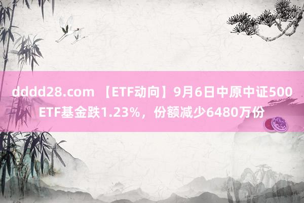 dddd28.com 【ETF动向】9月6日中原中证500ETF基金跌1.23%，份额减少6480万份