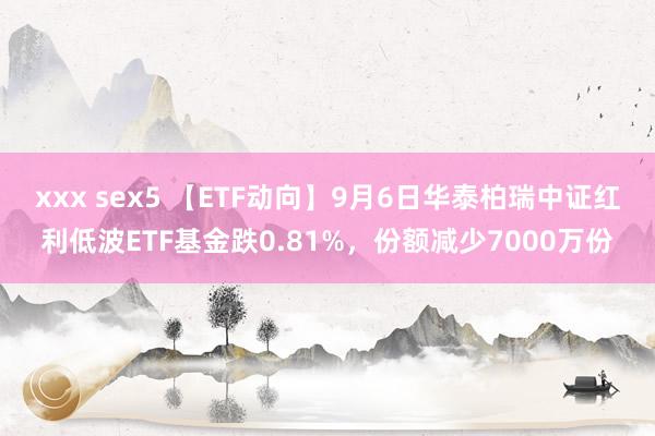 xxx sex5 【ETF动向】9月6日华泰柏瑞中证红利低波ETF基金跌0.81%，份额减少7000万份