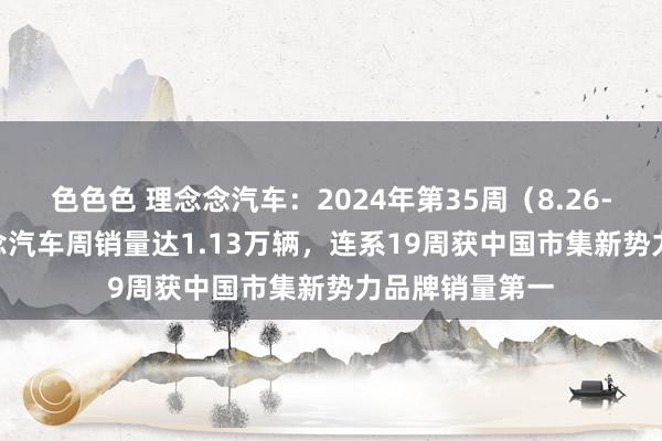 色色色 理念念汽车：2024年第35周（8.26-9.1）， 理念念汽车周销量达1.13万辆，连系19周获中国市集新势力品牌销量第一