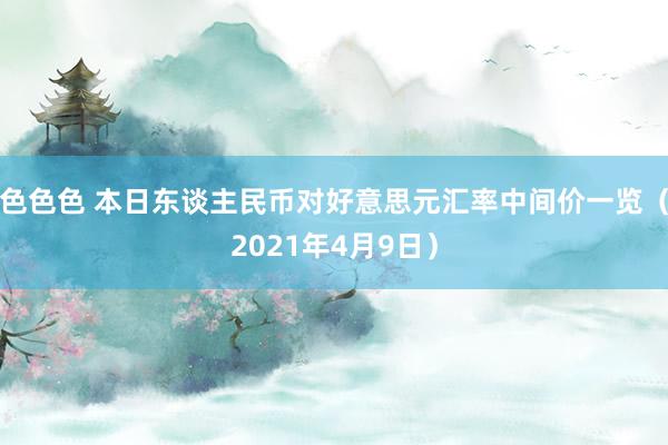 色色色 本日东谈主民币对好意思元汇率中间价一览（2021年4月9日）