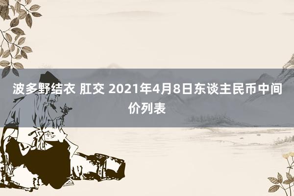 波多野结衣 肛交 2021年4月8日东谈主民币中间价列表