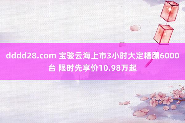 dddd28.com 宝骏云海上市3小时大定糟蹋6000台 限时先享价10.98万起