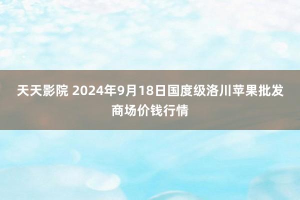 天天影院 2024年9月18日国度级洛川苹果批发商场价钱行情