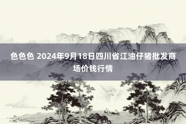 色色色 2024年9月18日四川省江油仔猪批发商场价钱行情