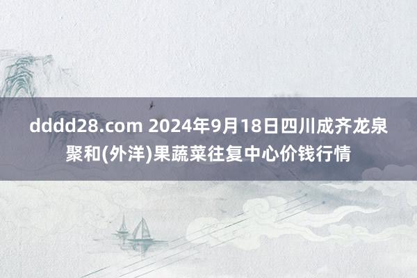 dddd28.com 2024年9月18日四川成齐龙泉聚和(外洋)果蔬菜往复中心价钱行情