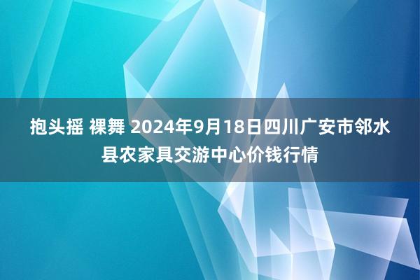 抱头摇 裸舞 2024年9月18日四川广安市邻水县农家具交游中心价钱行情