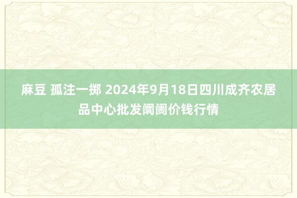 麻豆 孤注一掷 2024年9月18日四川成齐农居品中心批发阛阓价钱行情