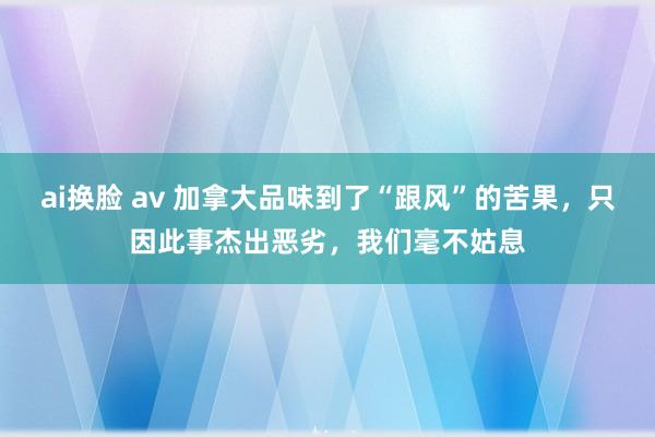 ai换脸 av 加拿大品味到了“跟风”的苦果，只因此事杰出恶劣，我们毫不姑息