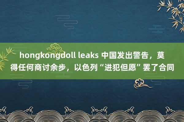 hongkongdoll leaks 中国发出警告，莫得任何商讨余步，以色列“进犯但愿”罢了合同