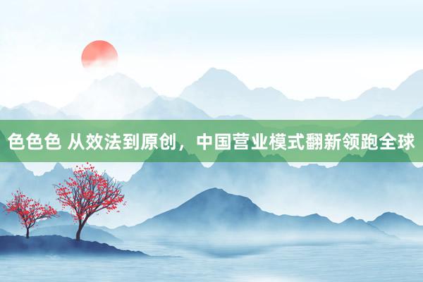 色色色 从效法到原创，中国营业模式翻新领跑全球