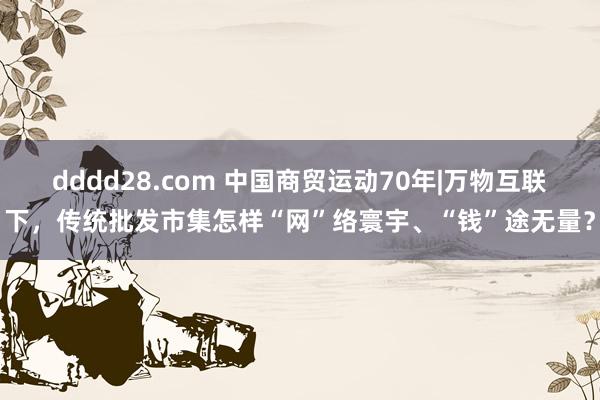 dddd28.com 中国商贸运动70年|万物互联下，传统批发市集怎样“网”络寰宇、“钱”途无量？