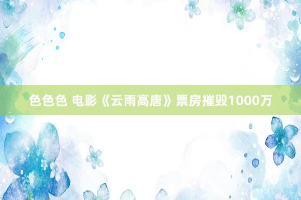 色色色 电影《云雨高唐》票房摧毁1000万