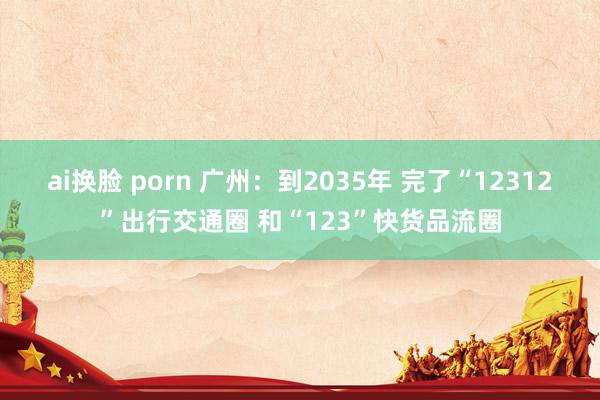 ai换脸 porn 广州：到2035年 完了“12312”出行交通圈 和“123”快货品流圈