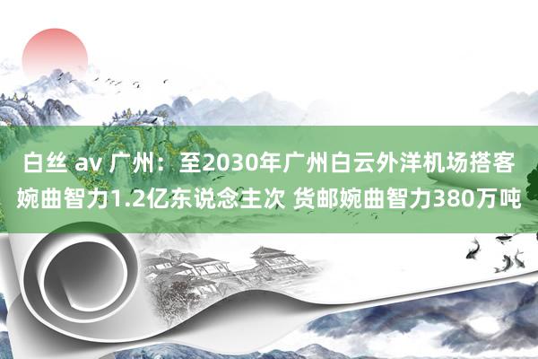 白丝 av 广州：至2030年广州白云外洋机场搭客婉曲智力1.2亿东说念主次 货邮婉曲智力380万吨