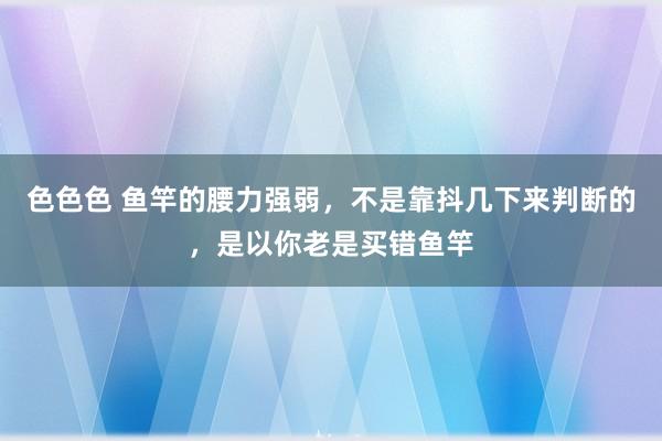 色色色 鱼竿的腰力强弱，不是靠抖几下来判断的，是以你老是买错鱼竿