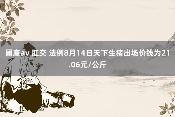 國產av 肛交 法例8月14日天下生猪出场价钱为21.06元/公斤