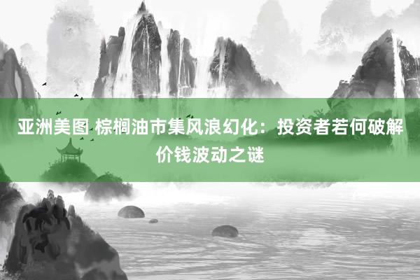 亚洲美图 棕榈油市集风浪幻化：投资者若何破解价钱波动之谜