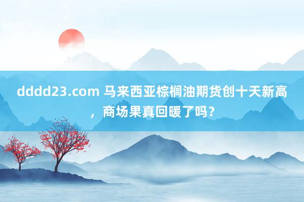 dddd23.com 马来西亚棕榈油期货创十天新高，商场果真回暖了吗？