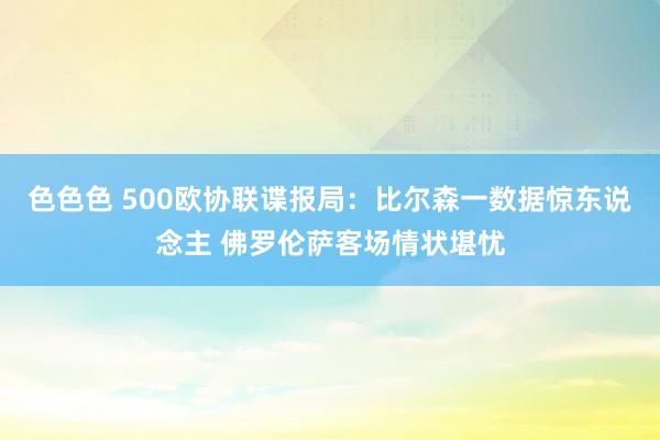 色色色 500欧协联谍报局：比尔森一数据惊东说念主 佛罗伦萨客场情状堪忧