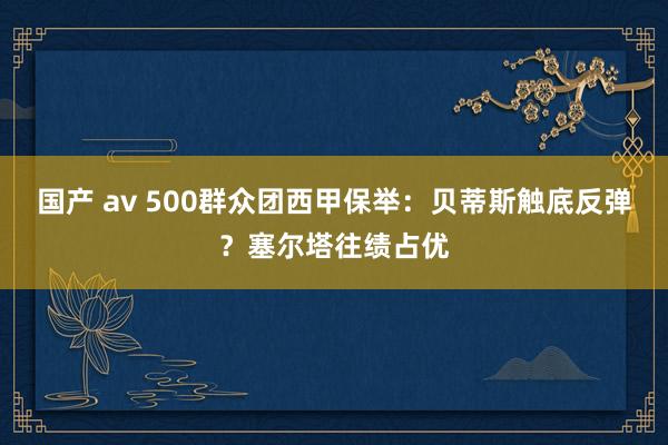 国产 av 500群众团西甲保举：贝蒂斯触底反弹？塞尔塔往绩占优