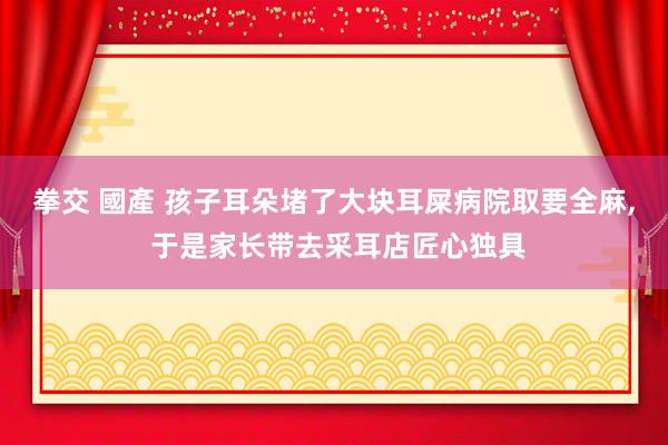 拳交 國產 孩子耳朵堵了大块耳屎病院取要全麻， 于是家长带去采耳店匠心独具