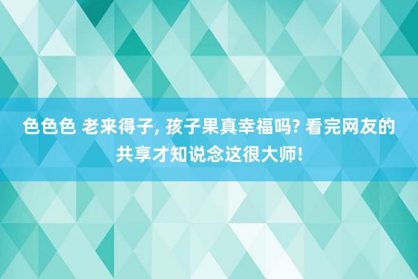 色色色 老来得子， 孩子果真幸福吗? 看完网友的共享才知说念这很大师!