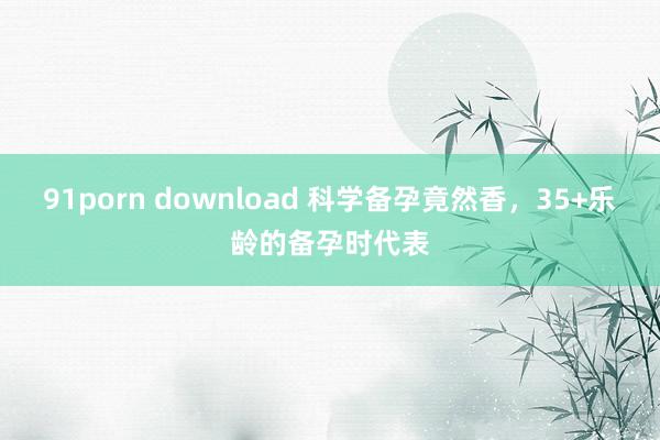 91porn download 科学备孕竟然香，35+乐龄的备孕时代表