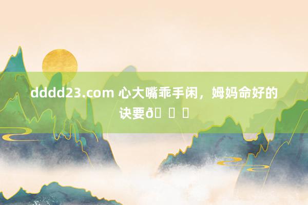 dddd23.com 心大嘴乖手闲，姆妈命好的诀要🌟