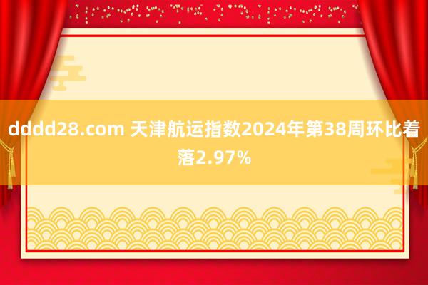 dddd28.com 天津航运指数2024年第38周环比着落2.97%