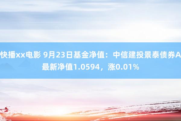 快播xx电影 9月23日基金净值：中信建投景泰债券A最新净值1.0594，涨0.01%