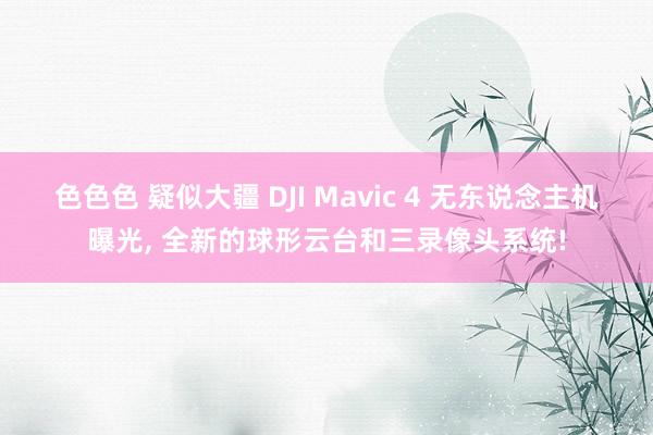 色色色 疑似大疆 DJI Mavic 4 无东说念主机曝光， 全新的球形云台和三录像头系统!