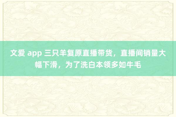 文爱 app 三只羊复原直播带货，直播间销量大幅下滑，为了洗白本领多如牛毛