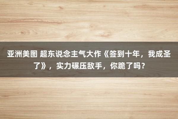 亚洲美图 超东说念主气大作《签到十年，我成圣了》，实力碾压敌手，你跪了吗？