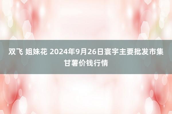 双飞 姐妹花 2024年9月26日寰宇主要批发市集甘薯价钱行情