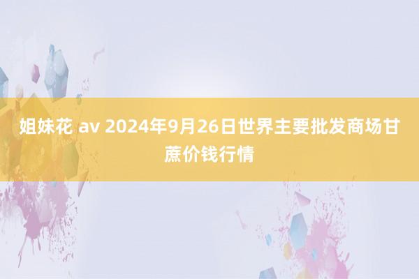 姐妹花 av 2024年9月26日世界主要批发商场甘蔗价钱行情