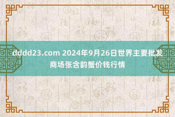 dddd23.com 2024年9月26日世界主要批发商场张含韵蟹价钱行情