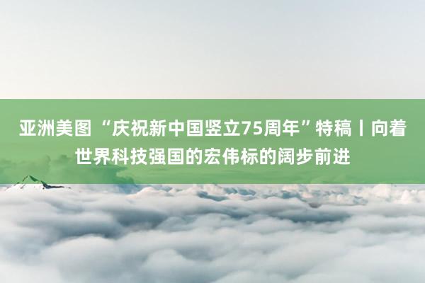 亚洲美图 “庆祝新中国竖立75周年”特稿丨向着世界科技强国的宏伟标的阔步前进