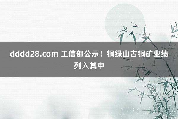 dddd28.com 工信部公示！铜绿山古铜矿业绩列入其中