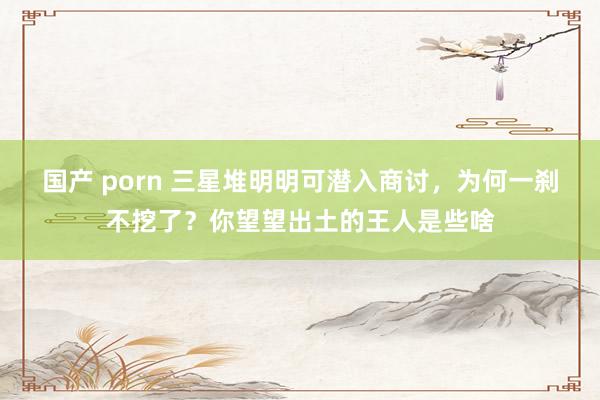 国产 porn 三星堆明明可潜入商讨，为何一刹不挖了？你望望出土的王人是些啥