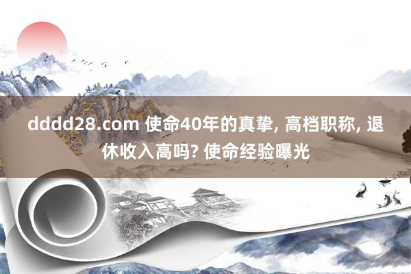 dddd28.com 使命40年的真挚， 高档职称， 退休收入高吗? 使命经验曝光