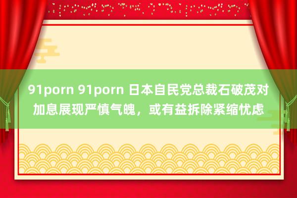 91porn 91porn 日本自民党总裁石破茂对加息展现严慎气魄，或有益拆除紧缩忧虑