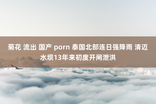 菊花 流出 国产 porn 泰国北部连日强降雨 清迈水坝13年来初度开闸泄洪