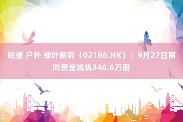 跳蛋 户外 绿叶制药（02186.HK）：9月27日南向资金减执346.6万股