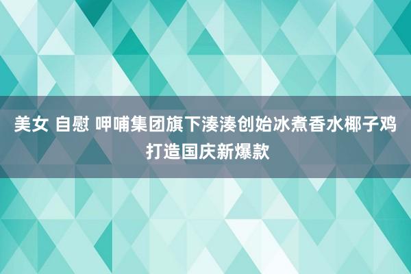 美女 自慰 呷哺集团旗下湊湊创始冰煮香水椰子鸡 打造国庆新爆款